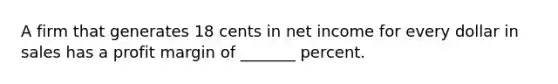 A firm that generates 18 cents in net income for every dollar in sales has a profit margin of _______ percent.