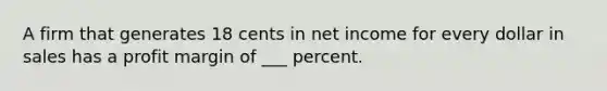 A firm that generates 18 cents in net income for every dollar in sales has a profit margin of ___ percent.