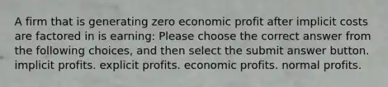 A firm that is generating zero economic profit after implicit costs are factored in is earning: Please choose the correct answer from the following choices, and then select the submit answer button. implicit profits. explicit profits. economic profits. normal profits.