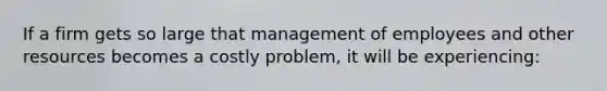 If a firm gets so large that management of employees and other resources becomes a costly problem, it will be experiencing: