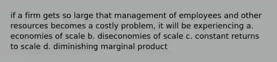 if a firm gets so large that management of employees and other resources becomes a costly problem, it will be experiencing a. economies of scale b. diseconomies of scale c. constant returns to scale d. diminishing marginal product