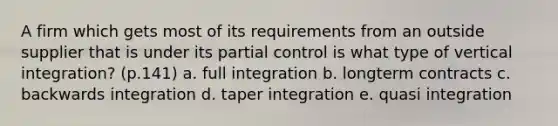 A firm which gets most of its requirements from an outside supplier that is under its partial control is what type of vertical integration? (p.141) a. full integration b. longterm contracts c. backwards integration d. taper integration e. quasi integration