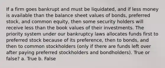 If a firm goes bankrupt and must be liquidated, and if less money is available than the balance sheet values of bonds, preferred stock, and common equity, then some security holders will receive less than the book values of their investments. The priority system under our bankruptcy laws allocates funds first to preferred stock because of its preference, then to bonds, and then to common stockholders (only if there are funds left over after paying preferred stockholders and bondholders). True or false? a. True b. False