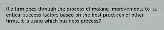 If a firm goes through the process of making improvements to its critical success factors based on the best practices of other firms, it is using which business process?