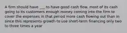 A firm should have ___ to have good cash flow. most of its cash going to its customers enough money coming into the firm to cover the expenses in that period more cash flowing out than in since this represents growth to use short-term financing only two to three times a year