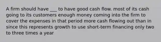 A firm should have ___ to have good cash flow. most of its cash going to its customers enough money coming into the firm to cover the expenses in that period more cash flowing out than in since this represents growth to use short-term financing only two to three times a year