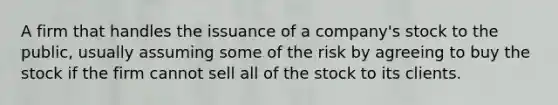 A firm that handles the issuance of a company's stock to the public, usually assuming some of the risk by agreeing to buy the stock if the firm cannot sell all of the stock to its clients.