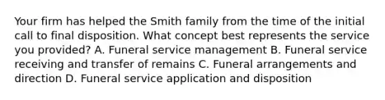 Your firm has helped the Smith family from the time of the initial call to final disposition. What concept best represents the service you provided? A. Funeral service management B. Funeral service receiving and transfer of remains C. Funeral arrangements and direction D. Funeral service application and disposition