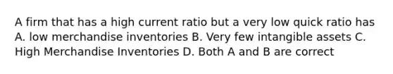 A firm that has a high current ratio but a very low quick ratio has A. low merchandise inventories B. Very few intangible assets C. High Merchandise Inventories D. Both A and B are correct