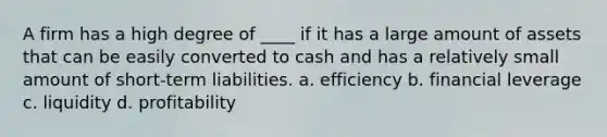 A firm has a high degree of ____ if it has a large amount of assets that can be easily converted to cash and has a relatively small amount of short-term liabilities. a. efficiency b. financial leverage c. liquidity d. profitability