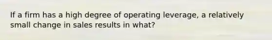 If a firm has a high degree of operating leverage, a relatively small change in sales results in what?