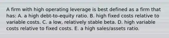 A firm with high operating leverage is best defined as a firm that has: A. a high debt-to-equity ratio. B. high fixed costs relative to variable costs. C. a low, relatively stable beta. D. high variable costs relative to fixed costs. E. a high sales/assets ratio.