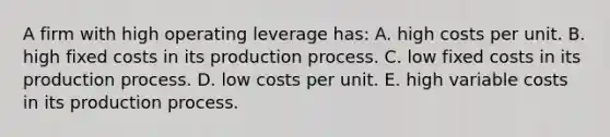 A firm with high operating leverage has: A. high costs per unit. B. high fixed costs in its production process. C. low fixed costs in its production process. D. low costs per unit. E. high variable costs in its production process.