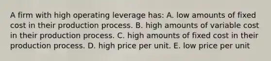 A firm with high operating leverage has: A. low amounts of fixed cost in their production process. B. high amounts of variable cost in their production process. C. high amounts of fixed cost in their production process. D. high price per unit. E. low price per unit