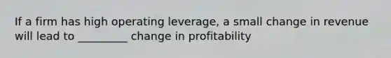 If a firm has high operating leverage, a small change in revenue will lead to _________ change in profitability