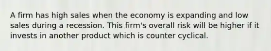 A firm has high sales when the economy is expanding and low sales during a recession. This firm's overall risk will be higher if it invests in another product which is counter cyclical.