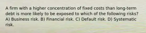 A firm with a higher concentration of fixed costs than long-term debt is more likely to be exposed to which of the following risks? A) Business risk. B) Financial risk. C) Default risk. D) Systematic risk.