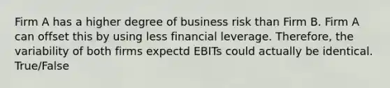 Firm A has a higher degree of business risk than Firm B. Firm A can offset this by using less financial leverage. Therefore, the variability of both firms expectd EBITs could actually be identical. True/False