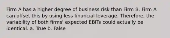 Firm A has a higher degree of business risk than Firm B. Firm A can offset this by using less financial leverage. Therefore, the variability of both firms' expected EBITs could actually be identical. a. True b. False