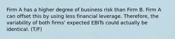 Firm A has a higher degree of business risk than Firm B. Firm A can offset this by using less financial leverage. Therefore, the variability of both firms' expected EBITs could actually be identical. (T/F)