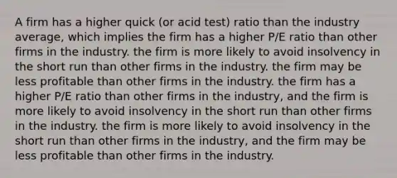 A firm has a higher quick (or acid test) ratio than the industry average, which implies the firm has a higher P/E ratio than other firms in the industry. the firm is more likely to avoid insolvency in the short run than other firms in the industry. the firm may be less profitable than other firms in the industry. the firm has a higher P/E ratio than other firms in the industry, and the firm is more likely to avoid insolvency in the short run than other firms in the industry. the firm is more likely to avoid insolvency in the short run than other firms in the industry, and the firm may be less profitable than other firms in the industry.