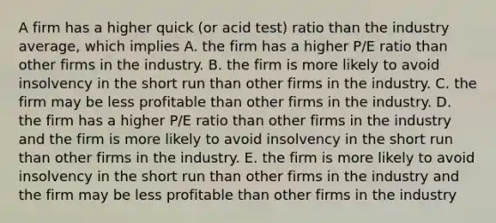 A firm has a higher quick (or acid test) ratio than the industry average, which implies A. the firm has a higher P/E ratio than other firms in the industry. B. the firm is more likely to avoid insolvency in the short run than other firms in the industry. C. the firm may be less profitable than other firms in the industry. D. the firm has a higher P/E ratio than other firms in the industry and the firm is more likely to avoid insolvency in the short run than other firms in the industry. E. the firm is more likely to avoid insolvency in the short run than other firms in the industry and the firm may be less profitable than other firms in the industry