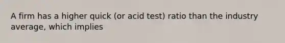 A firm has a higher quick (or acid test) ratio than the industry average, which implies