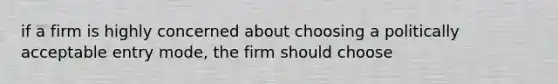 if a firm is highly concerned about choosing a politically acceptable entry mode, the firm should choose