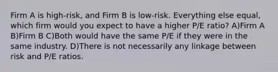 Firm A is high-risk, and Firm B is low-risk. Everything else equal, which firm would you expect to have a higher P/E ratio? A)Firm A B)Firm B C)Both would have the same P/E if they were in the same industry. D)There is not necessarily any linkage between risk and P/E ratios.