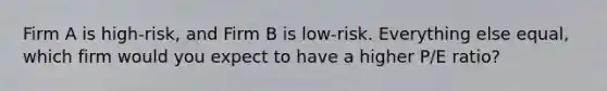 Firm A is high-risk, and Firm B is low-risk. Everything else equal, which firm would you expect to have a higher P/E ratio?