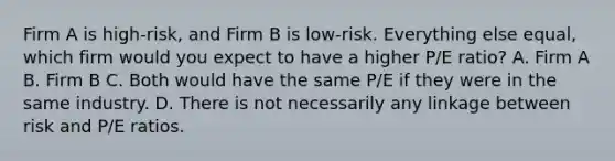 Firm A is high-risk, and Firm B is low-risk. Everything else equal, which firm would you expect to have a higher P/E ratio? A. Firm A B. Firm B C. Both would have the same P/E if they were in the same industry. D. There is not necessarily any linkage between risk and P/E ratios.