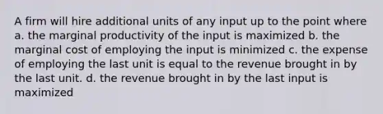 A firm will hire additional units of any input up to the point where a. the marginal productivity of the input is maximized b. the marginal cost of employing the input is minimized c. the expense of employing the last unit is equal to the revenue brought in by the last unit. d. the revenue brought in by the last input is maximized