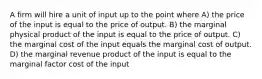 A firm will hire a unit of input up to the point where A) the price of the input is equal to the price of output. B) the marginal physical product of the input is equal to the price of output. C) the marginal cost of the input equals the marginal cost of output. D) the marginal revenue product of the input is equal to the marginal factor cost of the input