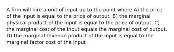 A firm will hire a unit of input up to the point where A) the price of the input is equal to the price of output. B) the marginal physical product of the input is equal to the price of output. C) the marginal cost of the input equals the marginal cost of output. D) the marginal revenue product of the input is equal to the marginal factor cost of the input