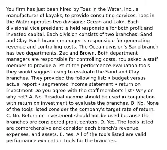 You firm has just been hired by Toes in the​ Water, Inc., a manufacturer of​ kayaks, to provide consulting services. Toes in the Water operates two​ divisions: Ocean and Lake. Each divisional vice president is held responsible for both profit and invested capital. Each division consists of two​ branches: Sand and Clay. Each branch manager is responsible for generating revenue and controlling costs. The Ocean​ division's Sand branch has two​ departments, Zac and Brown. Both department managers are responsible for controlling costs. You asked a staff member to provide a list of the performance evaluation tools they would suggest using to evaluate the Sand and Clay branches. They provided the following​ list: • budget versus actual report • segmented <a href='https://www.questionai.com/knowledge/kCPMsnOwdm-income-statement' class='anchor-knowledge'>income statement</a> • return on investment Do you agree with the staff​ member's list? Why or why​ not? A. No. Residual income should be used in conjunction with return on investment to evaluate the branches. B. No. None of the tools listed consider the​ company's target rate of return. C. No. Return on investment should not be used because the branches are considered profit centers. D. Yes. The tools listed are comprehensive and consider each​ branch's revenue,​ expenses, and assets. E. Yes. All of the tools listed are valid performance evaluation tools for the branches.