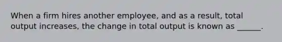 When a firm hires another employee, and as a result, total output increases, the change in total output is known as ______.