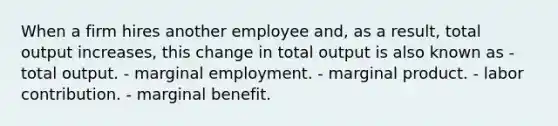 When a firm hires another employee and, as a result, total output increases, this change in total output is also known as - total output. - marginal employment. - marginal product. - labor contribution. - marginal benefit.