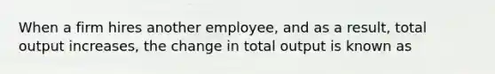 When a firm hires another employee, and as a result, total output increases, the change in total output is known as