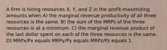 A firm is hiring resources X, Y, and Z in the profit-maximizing amounts when A) the marginal revenue productivity of all three resources is the same. B) the sum of the MRPs of the three resources is at a minimum. C) the marginal revenue product of the last dollar spent on each of the three resources is the same. D) MRPx/Px equals MRPy/Py equals MRPz/Pz equals 1.