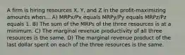 A firm is hiring resources X, Y, and Z in the profit-maximizing amounts when... A) MRPx/Px equals MRPy/Py equals MRPz/Pz equals 1. B) The sum of the MRPs of the three resources is at a minimum. C) The marginal revenue productivity of all three resources is the same. D) The marginal revenue product of the last dollar spent on each of the three resources is the same.