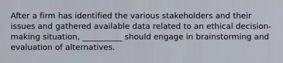 After a firm has identified the various stakeholders and their issues and gathered available data related to an ethical decision-making situation, __________ should engage in brainstorming and evaluation of alternatives.