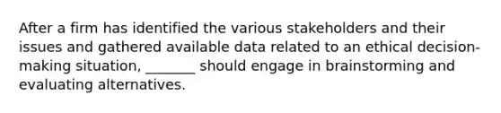 After a firm has identified the various stakeholders and their issues and gathered available data related to an ethical decision-making situation, _______ should engage in brainstorming and evaluating alternatives.