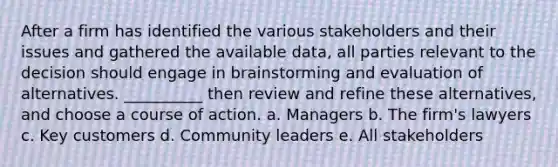 After a firm has identified the various stakeholders and their issues and gathered the available data, all parties relevant to the decision should engage in brainstorming and evaluation of alternatives. __________ then review and refine these alternatives, and choose a course of action. a. Managers b. The firm's lawyers c. Key customers d. Community leaders e. All stakeholders