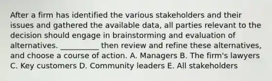 After a firm has identified the various stakeholders and their issues and gathered the available data, all parties relevant to the decision should engage in brainstorming and evaluation of alternatives. __________ then review and refine these alternatives, and choose a course of action. A. Managers B. The firm's lawyers C. Key customers D. Community leaders E. All stakeholders