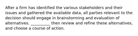 After a firm has identified the various stakeholders and their issues and gathered the available data, all parties relevant to the decision should engage in brainstorming and evaluation of alternatives. __________ then review and refine these alternatives, and choose a course of action.