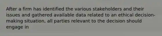 After a firm has identified the various stakeholders and their issues and gathered available data related to an ethical decision-making situation, all parties relevant to the decision should engage in