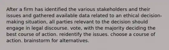 After a firm has identified the various stakeholders and their issues and gathered available data related to an ethical decision-making situation, all parties relevant to the decision should engage in legal discourse. vote, with the majority deciding the best course of action. reidentify the issues. choose a course of action. brainstorm for alternatives.