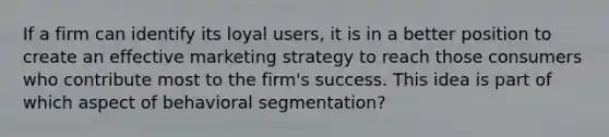 If a firm can identify its loyal users, it is in a better position to create an effective marketing strategy to reach those consumers who contribute most to the firm's success. This idea is part of which aspect of behavioral segmentation?