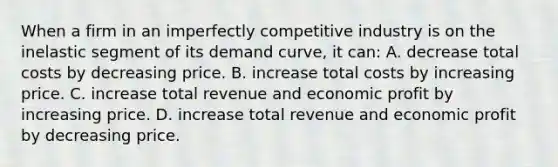 When a firm in an imperfectly competitive industry is on the inelastic segment of its <a href='https://www.questionai.com/knowledge/ka2tUMvON2-demand-curve' class='anchor-knowledge'>demand curve</a>, it can: A. decrease total costs by decreasing price. B. increase total costs by increasing price. C. increase total revenue and economic profit by increasing price. D. increase total revenue and economic profit by decreasing price.