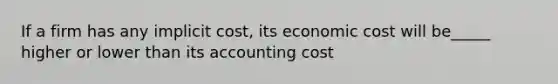 If a firm has any implicit cost, its economic cost will be_____ higher or lower than its accounting cost